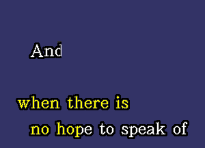 And

When there is

no hope to speak of