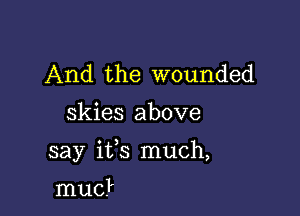 And the wounded
skies above

say ifs much,

mud