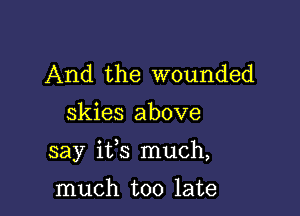 And the wounded
skies above

say ifs much,

much too late