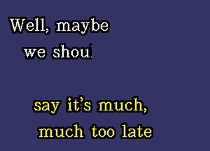 Well, maybe

we shou.

say ifs much,

much too late