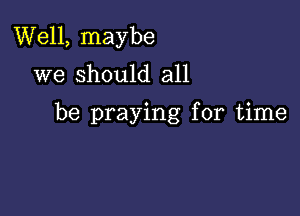 Well, maybe
we should all

be praying for time