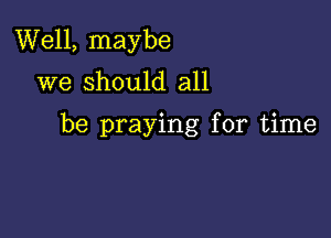 Well, maybe
we should all

be praying for time