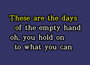 These are the days
of the empty hand

oh, you hold on
to what you can