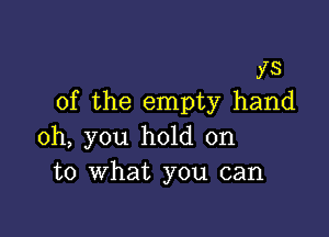 ys
0f the empty hand

oh, you hold on
to What you can