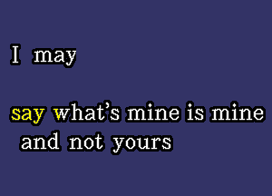 I may

say whatfs mine is mine
and not yours