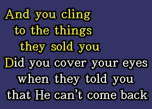 And you cling
to the things
they sold you
Did you cover your eyes
When they told you
that He can,t come back