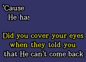 ,Cause
He has

Did you cover your eyes
When they told you
that He can,t come back