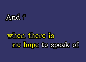 And f

when there is
no hope to speak of