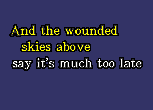 And the wounded
skies above

say i133 much too late