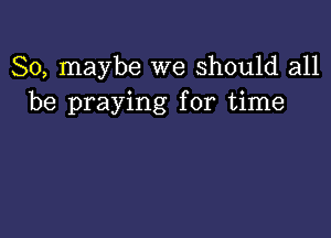 So, maybe we Should all
be praying for time