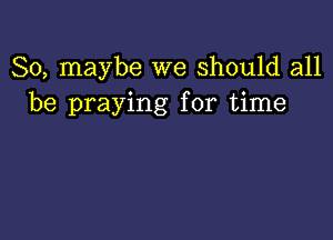 So, maybe we Should all
be praying for time