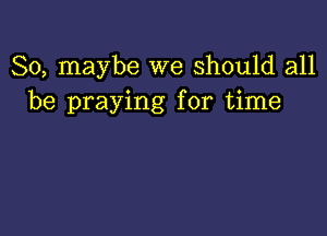 So, maybe we Should all
be praying for time