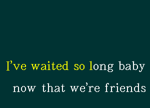 Fve waited so long baby

now that weTe friends