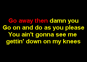 Go away then damn you
Go on and do as you please
You ain't gonna see me
gettin' down on my knees