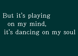 But its playing
on my mind,

ifs dancing on my soul