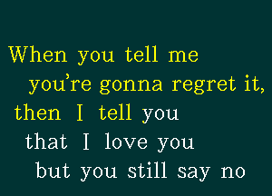 When you tell me
youore gonna regret it,

then I tell you
that I love you
but you still say no