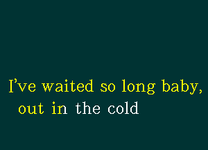 Fve waited so long baby,
out in the cold