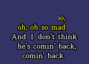 30,
oh, oh so mad

And I d0n t think
he,s comin back,
comin, back