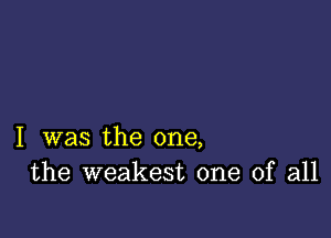 I was the one,
the weakest one of all