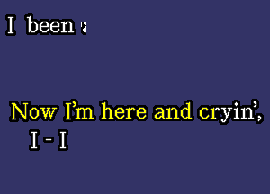 I been Is

Now Fm here and cryid,
I - I