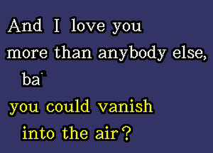 And I love you

more than anybody else,

ba'

you could vanish

into the air?