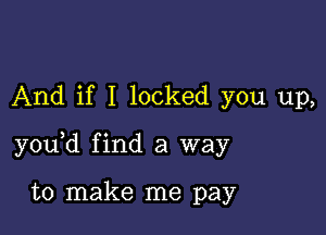 And if I locked you up,

y0u d find a way

to make me pay