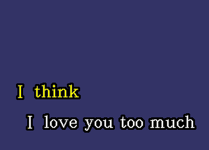 I think

I love you too much