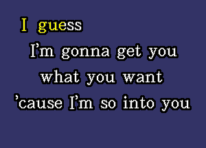 I guess
Fm gonna get you

what you want

ocause Fm so into you