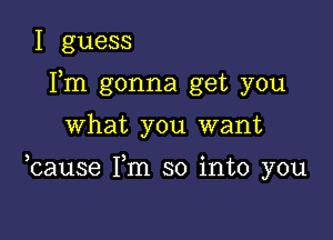 I guess
Fm gonna get you

what you want

ocause Fm so into you