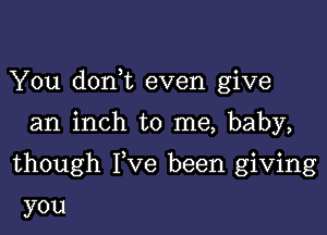 You dorft even give

an inch to me, baby,

though Fve been giving

you