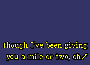 though Fve been giving

you a mile or two, 0h!