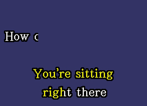 How (

YouTe sitting

right there