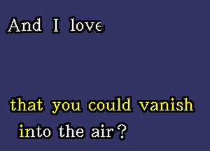 And I love

that you could vanish

into the air?