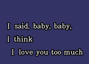 I said, baby, baby,

I think

I love you too much