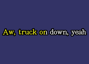 AW, truck on down, yeah