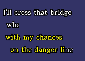 F11 cross that bridge

WhE
with my chances

0n the danger line