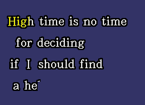 High time is no time

for deciding

if I should find

a he