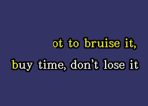 0t to bruise it,

buy time, don,t lose it