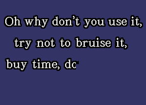 Oh Why d0n t you use it,

try not to bruise it,

buy time, dc