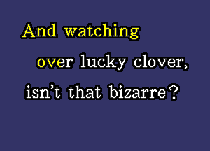 And watching

over lucky clover,

iant that bizarre?