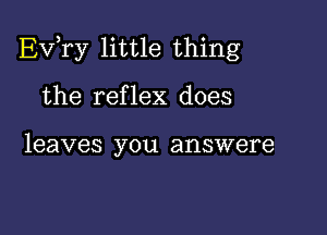 Ev,ry little thing

the reflex does

leaves you answere