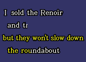 I sold the Renoir

and H

but they won,t slow down

the roundabout