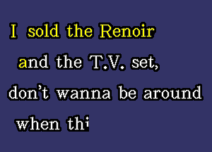 I sold the Renoir
and the T.V. set,

donk wanna be around

When thi