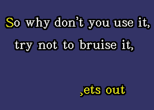 So why don t you use it,

try not to bruise it,

,ets out