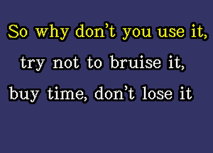 So Why dorft you use it,

try not to bruise it,

buy time, don,t lose it