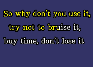 So Why dorft you use it,

try not to bruise it,

buy time, don,t lose it