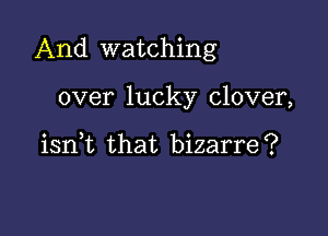 And watching

over lucky clover,

iant that bizarre?