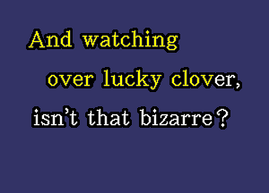 And watching

over lucky clover,

iant that bizarre?