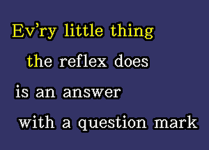 Ev,ry little thing

the reflex does
is an answer

With a question mark