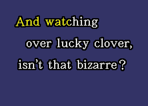 And watching

over lucky clover,

iant that bizarre?